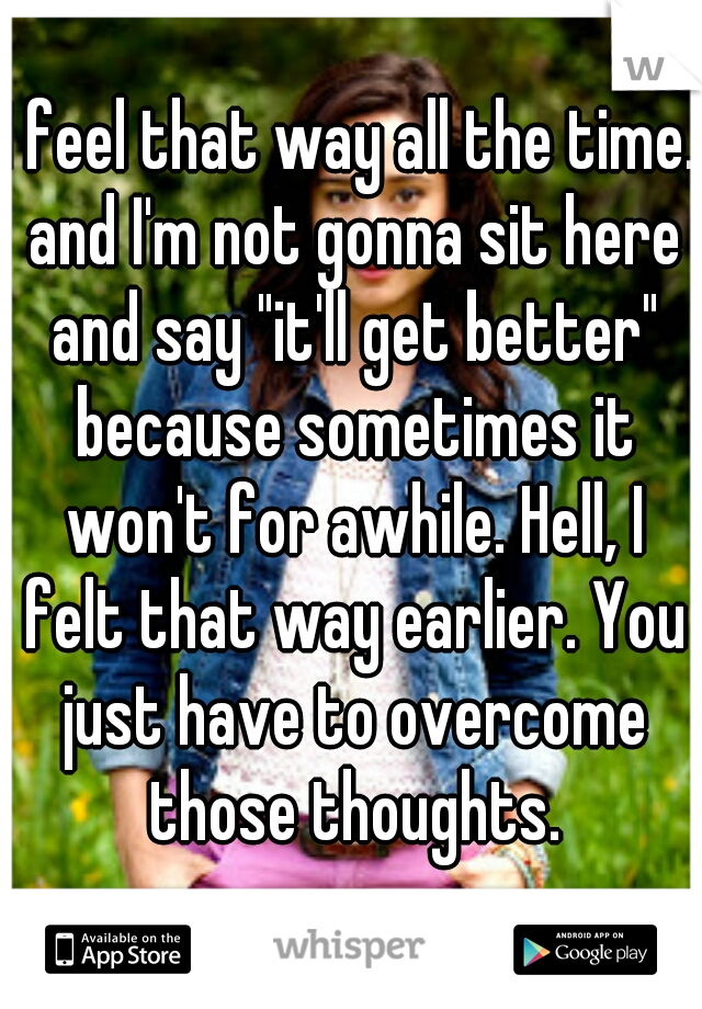 I feel that way all the time. and I'm not gonna sit here and say "it'll get better" because sometimes it won't for awhile. Hell, I felt that way earlier. You just have to overcome those thoughts.