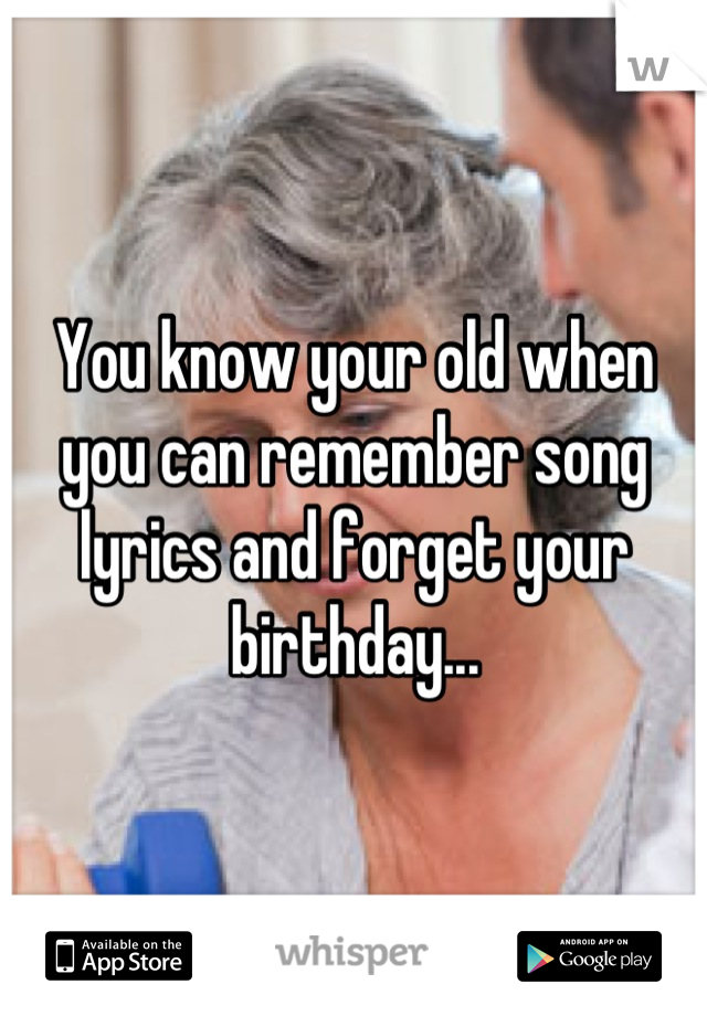You know your old when you can remember song lyrics and forget your birthday...