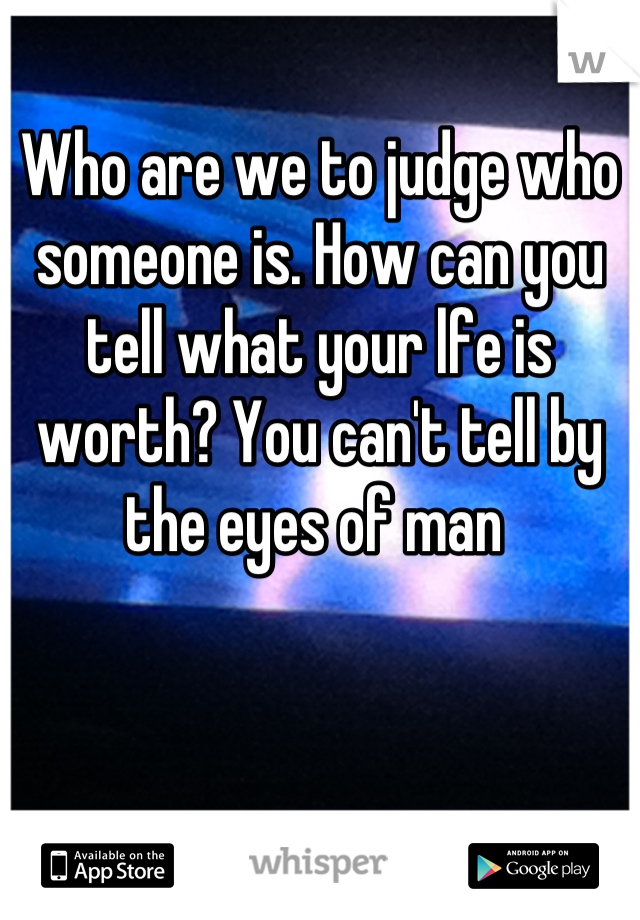Who are we to judge who someone is. How can you tell what your lfe is worth? You can't tell by the eyes of man 