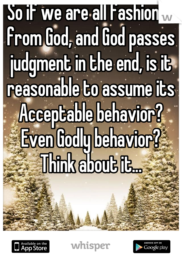 So if we are all fashioned from God, and God passes judgment in the end, is it reasonable to assume its Acceptable behavior? Even Godly behavior? Think about it...