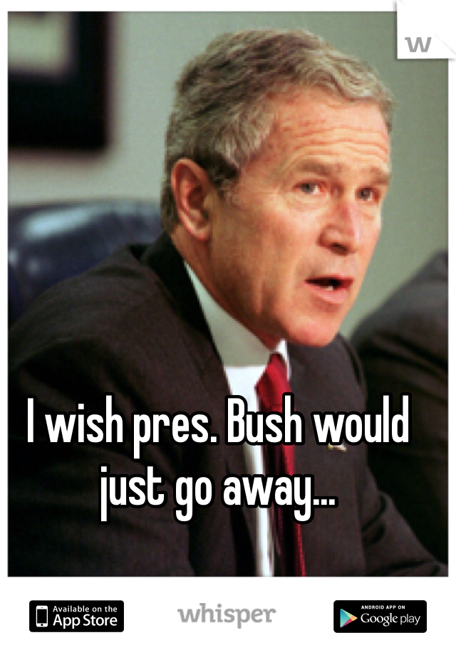 I wish pres. Bush would just go away...