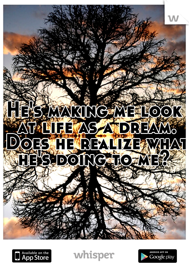 He's making me look at life as a dream. Does he realize what he's doing to me? 