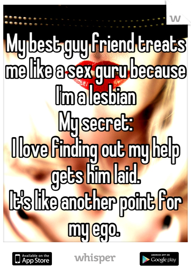 My best guy friend treats me like a sex guru because I'm a lesbian 
My secret:
I love finding out my help gets him laid. 
It's like another point for my ego. 