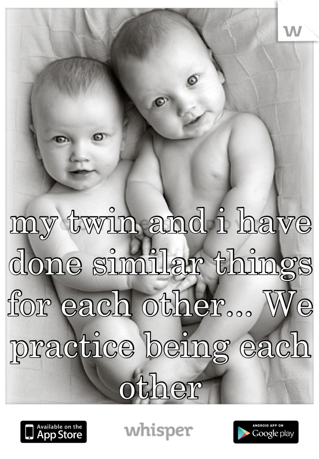my twin and i have done similar things for each other... We practice being each other