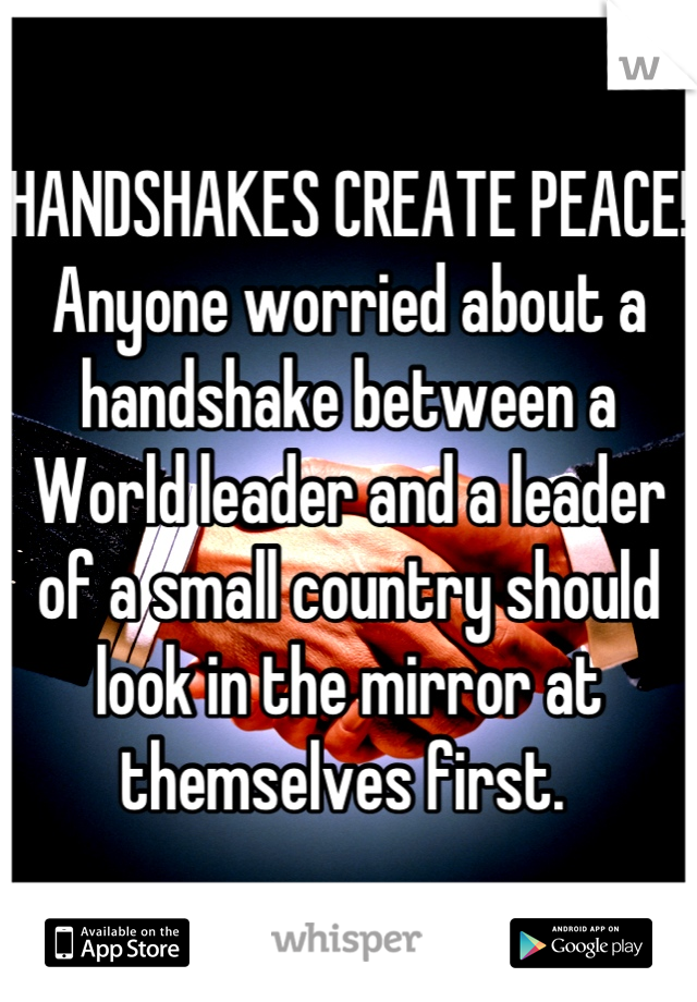 HANDSHAKES CREATE PEACE!
Anyone worried about a handshake between a World leader and a leader of a small country should look in the mirror at themselves first. 