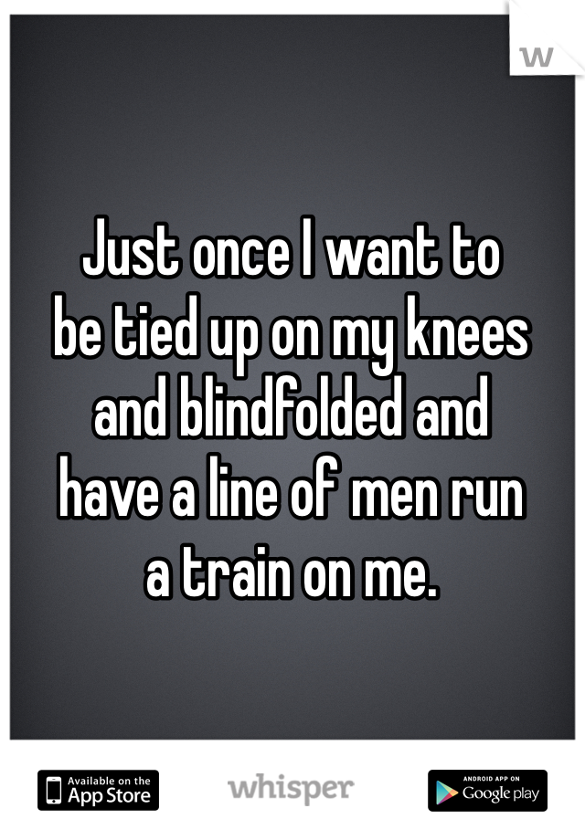 Just once I want to
be tied up on my knees
and blindfolded and
have a line of men run
a train on me. 