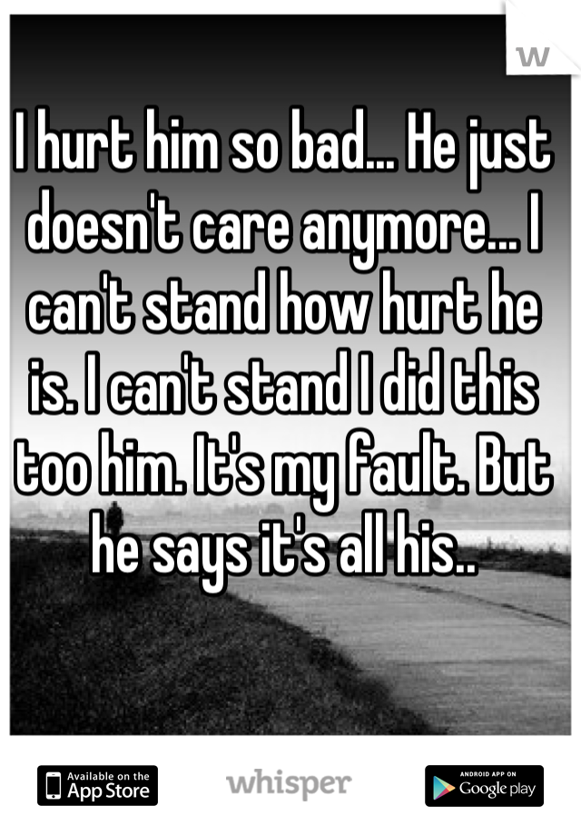 I hurt him so bad... He just doesn't care anymore... I can't stand how hurt he is. I can't stand I did this too him. It's my fault. But he says it's all his..