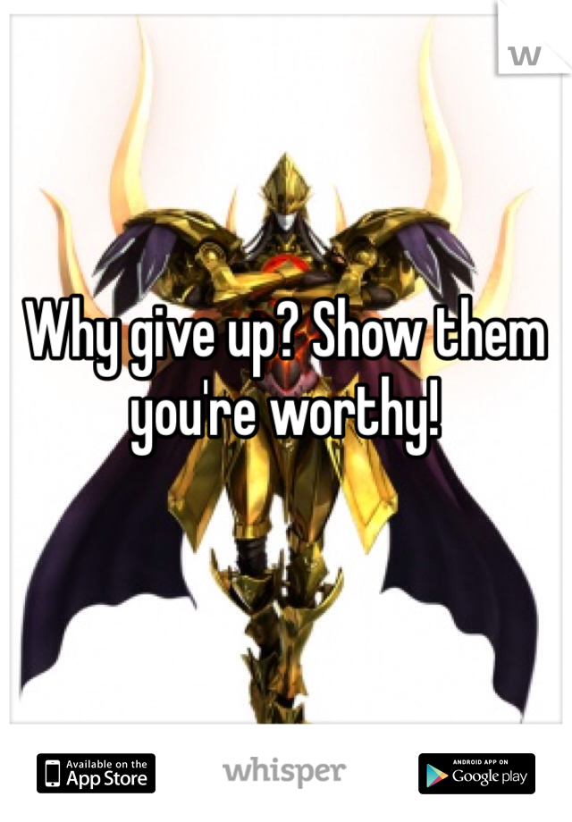 Why give up? Show them you're worthy! 