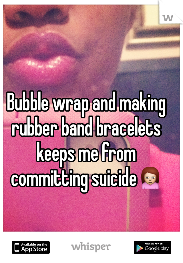 Bubble wrap and making rubber band bracelets keeps me from committing suicideðŸ™�