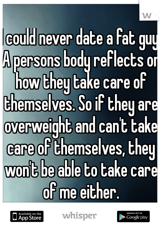 I could never date a fat guy. A persons body reflects on how they take care of themselves. So if they are overweight and can't take care of themselves, they won't be able to take care of me either. 