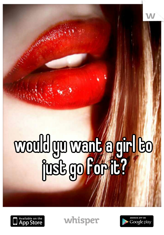 would yu want a girl to just go for it?