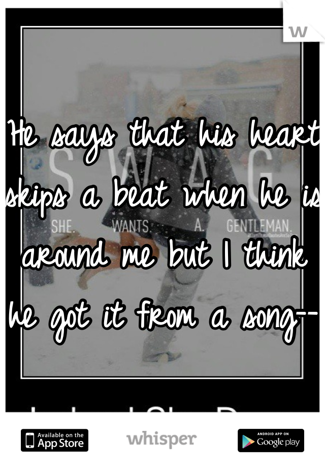 He says that his heart skips a beat when he is around me but I think he got it from a song--