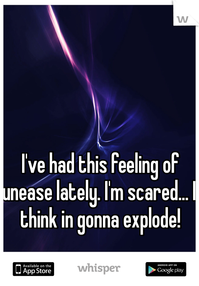 I've had this feeling of unease lately. I'm scared... I think in gonna explode!