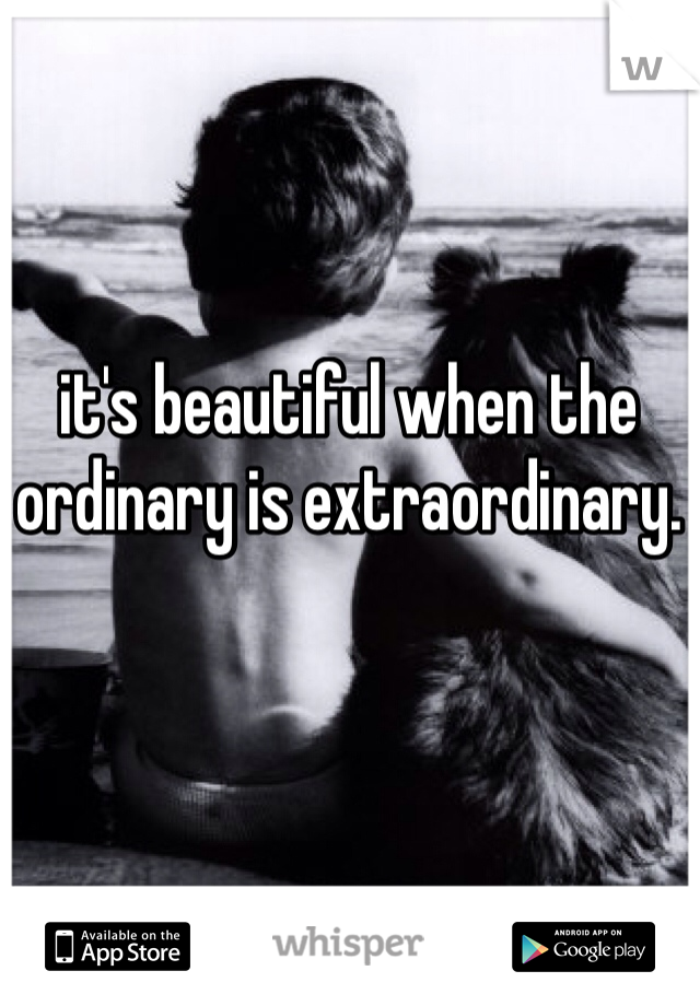 it's beautiful when the ordinary is extraordinary. 