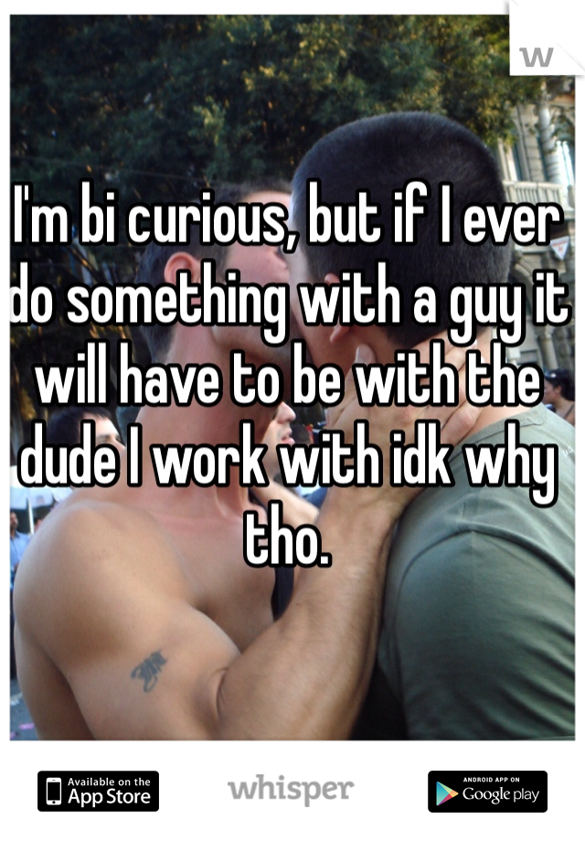 I'm bi curious, but if I ever do something with a guy it will have to be with the dude I work with idk why tho. 