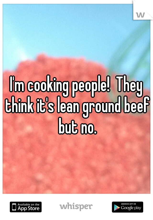 I'm cooking people!  They think it's lean ground beef but no.