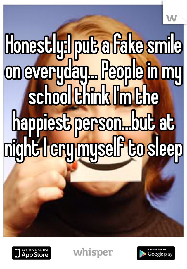 Honestly:I put a fake smile on everyday... People in my school think I'm the happiest person…but at night I cry myself to sleep