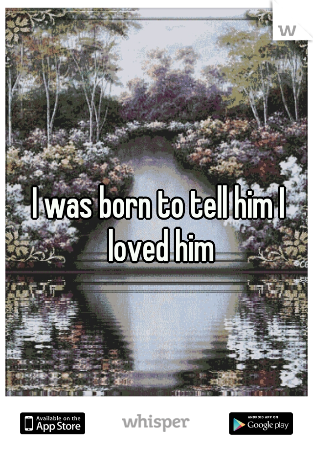 I was born to tell him I loved him