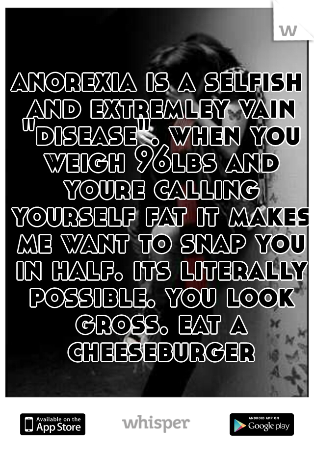 anorexia is a selfish and extremley vain "disease". when you weigh 96lbs and youre calling yourself fat it makes me want to snap you in half. its literally possible. you look gross. eat a cheeseburger