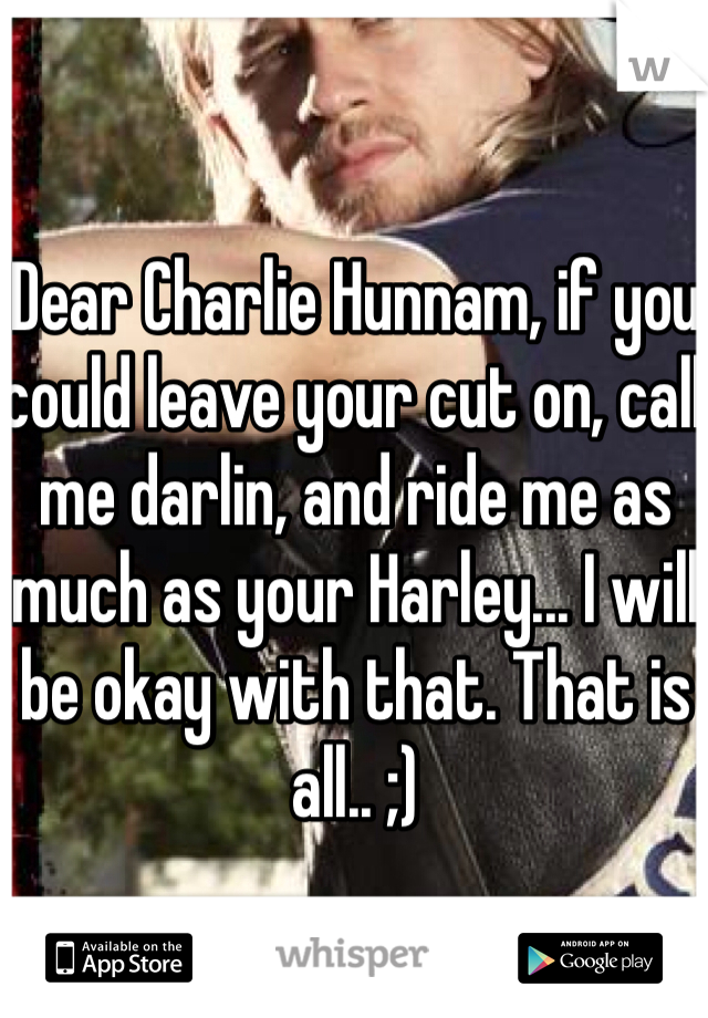 Dear Charlie Hunnam, if you could leave your cut on, call me darlin, and ride me as much as your Harley... I will be okay with that. That is all.. ;) 
