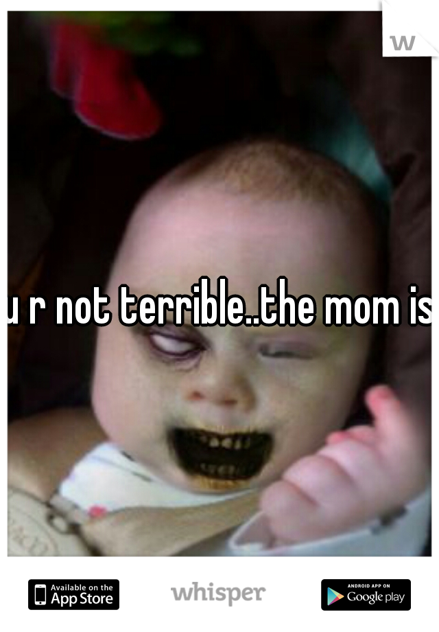 u r not terrible..the mom is