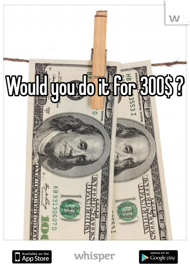 Would you do it for 300$ ?