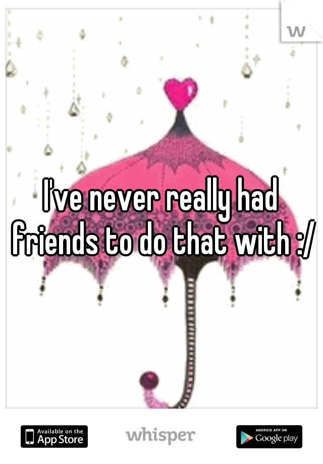 I've never really had friends to do that with :/