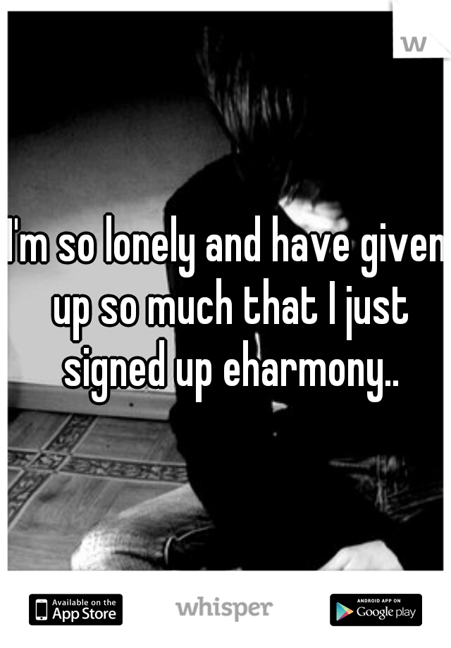 I'm so lonely and have given up so much that I just signed up eharmony..