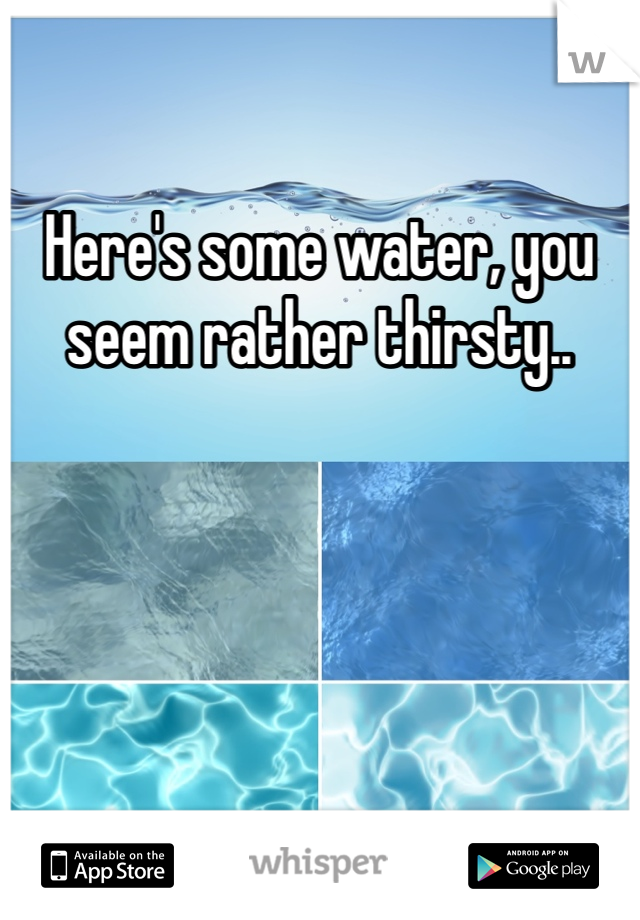 Here's some water, you seem rather thirsty.. 