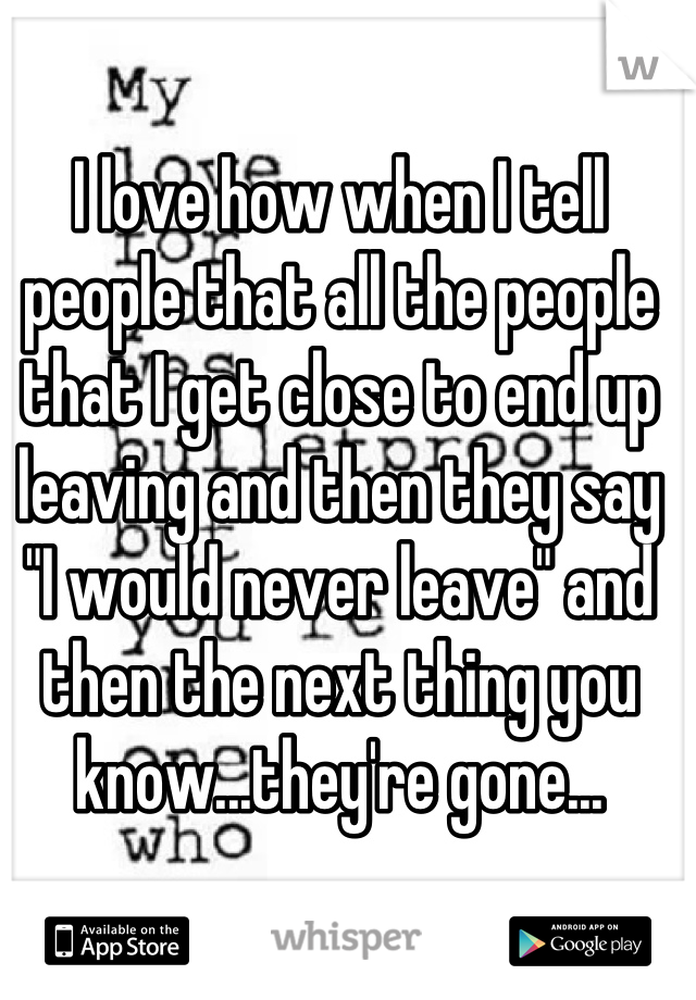 I love how when I tell people that all the people that I get close to end up leaving and then they say "I would never leave" and then the next thing you know...they're gone...