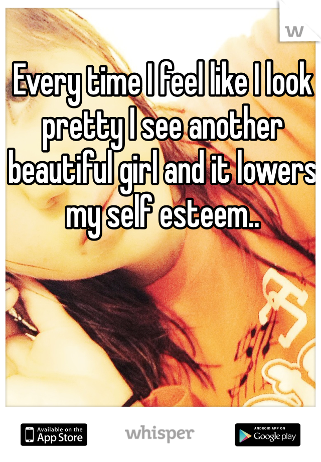 Every time I feel like I look pretty I see another beautiful girl and it lowers my self esteem..