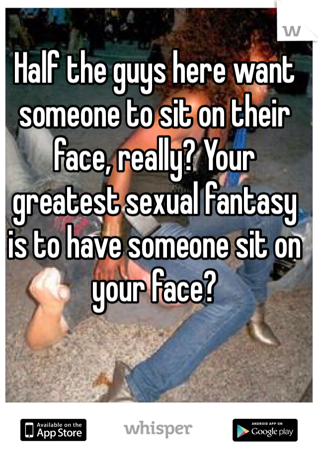 Half the guys here want someone to sit on their face, really? Your greatest sexual fantasy is to have someone sit on your face?