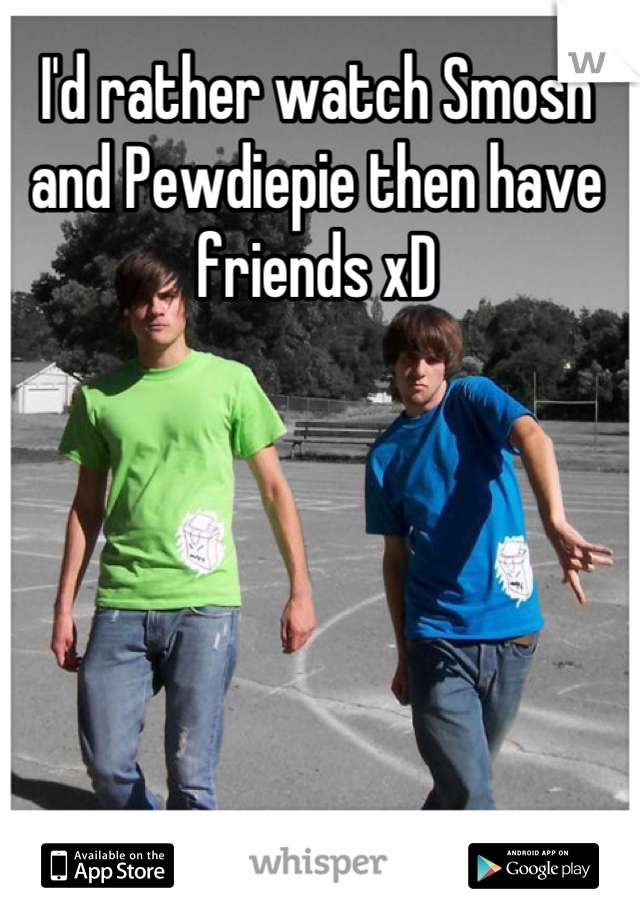 I'd rather watch Smosh and Pewdiepie then have friends xD