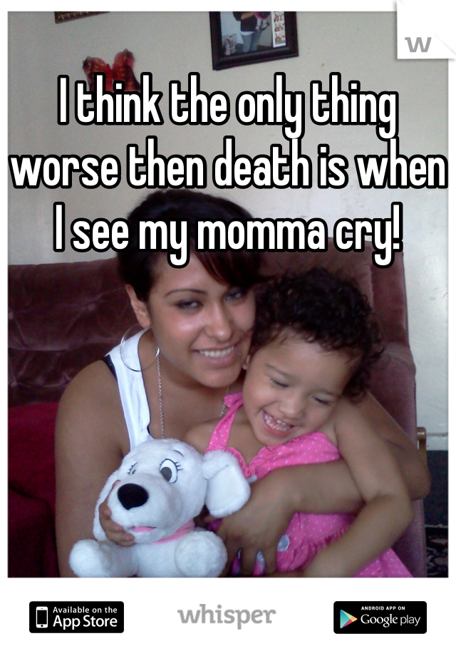 I think the only thing worse then death is when I see my momma cry!