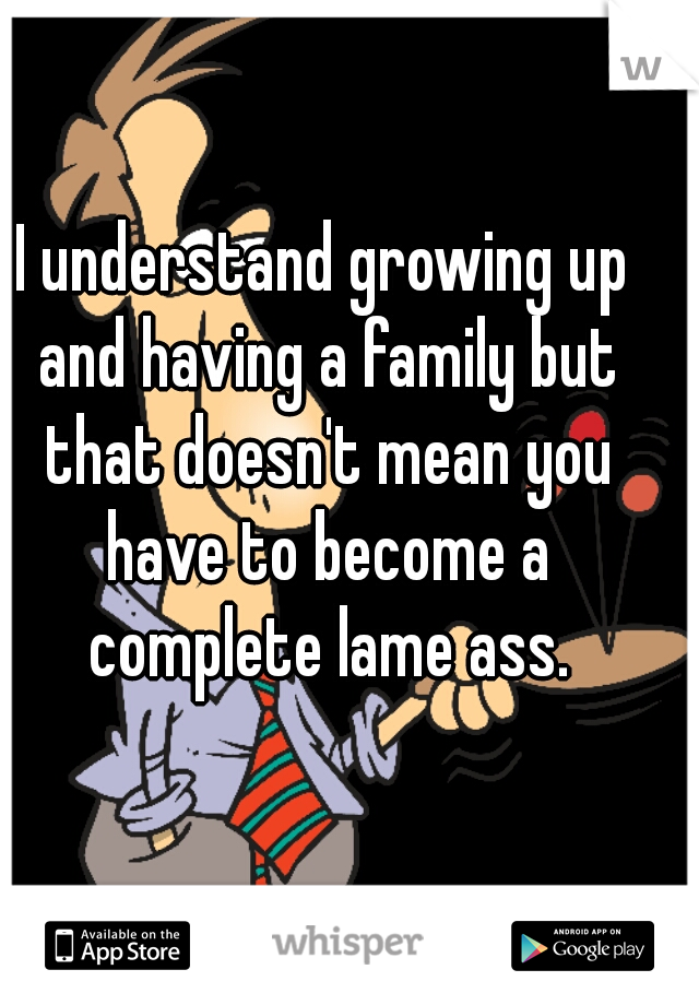 I understand growing up and having a family but that doesn't mean you have to become a complete lame ass.