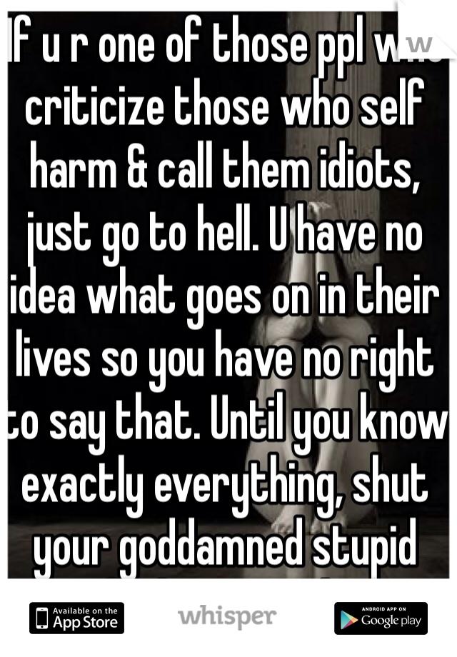 If u r one of those ppl who criticize those who self harm & call them idiots, just go to hell. U have no idea what goes on in their lives so you have no right to say that. Until you know exactly everything, shut your goddamned stupid fucking mouth. 