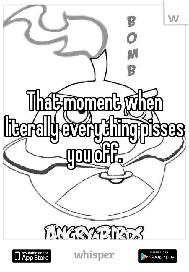 That moment when literally everything pisses you off.
