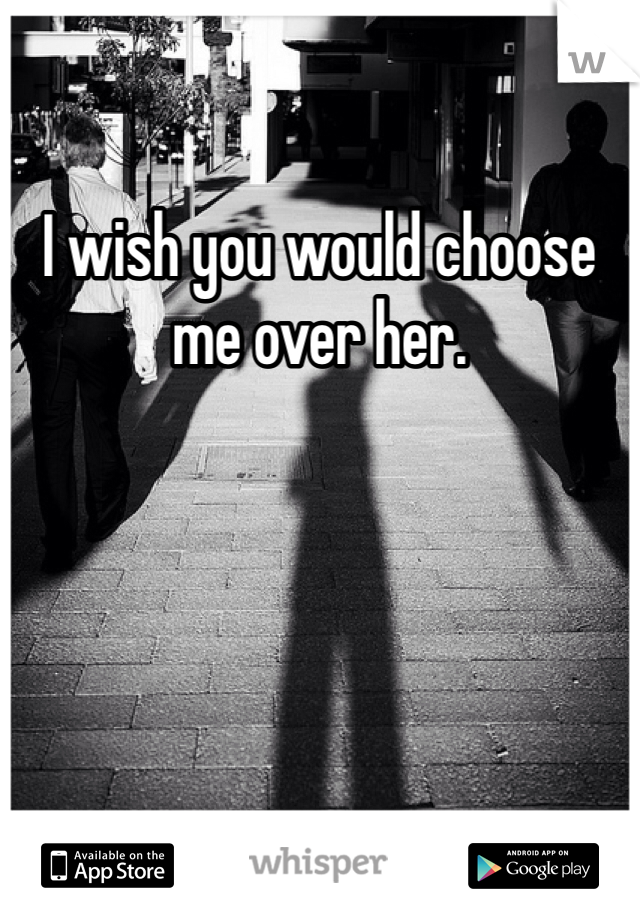 I wish you would choose me over her. 