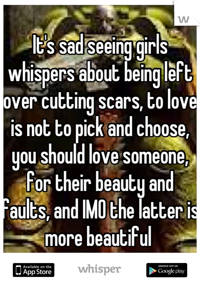 It's sad seeing girls whispers about being left over cutting scars, to love is not to pick and choose, you should love someone, for their beauty and faults, and IMO the latter is more beautiful 
