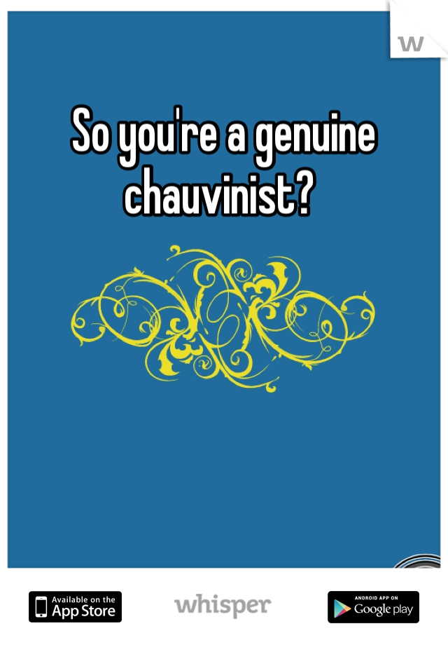 So you're a genuine chauvinist? 