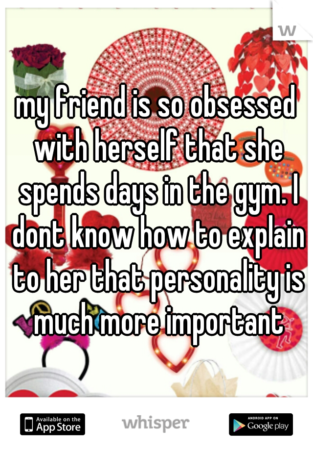 my friend is so obsessed with herself that she spends days in the gym. I dont know how to explain to her that personality is much more important
