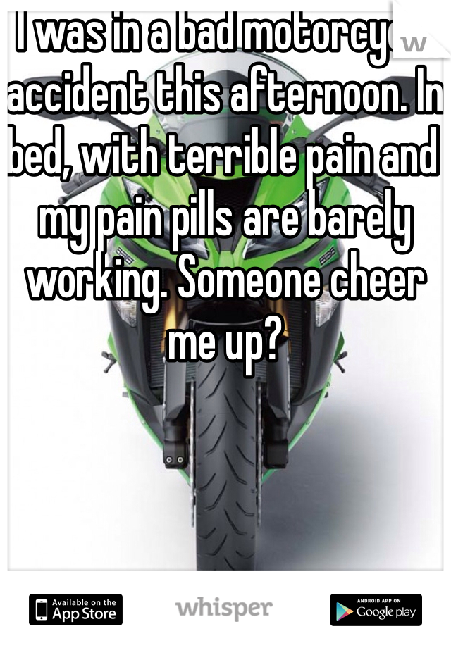 I was in a bad motorcycle accident this afternoon. In bed, with terrible pain and my pain pills are barely working. Someone cheer me up?
