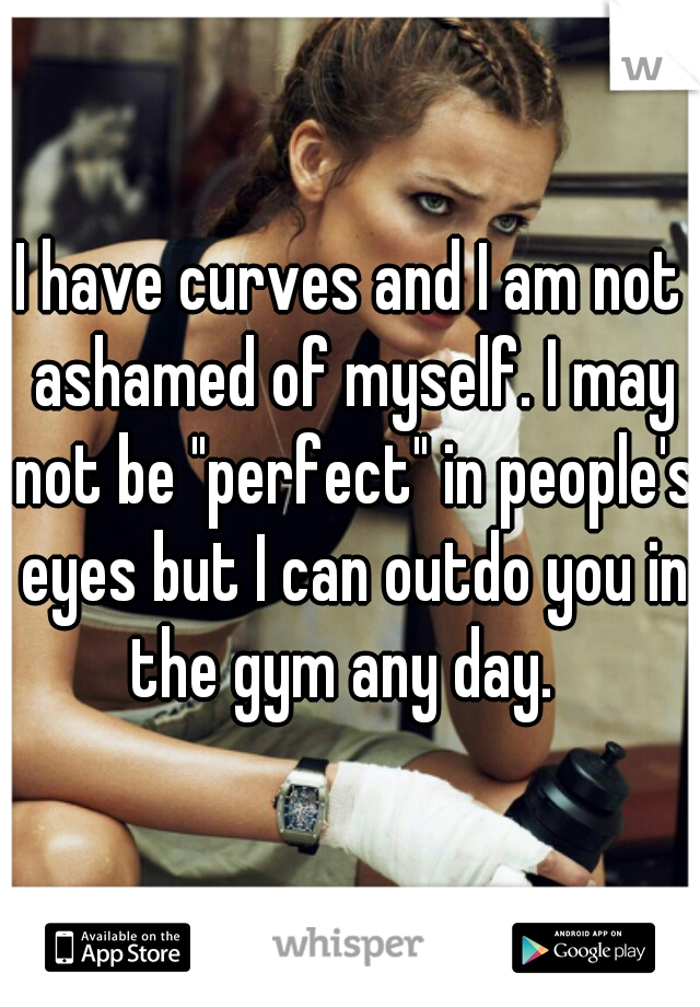 I have curves and I am not ashamed of myself. I may not be "perfect" in people's eyes but I can outdo you in the gym any day.  