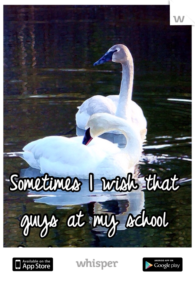 Sometimes I wish that guys at my school found me attractive.