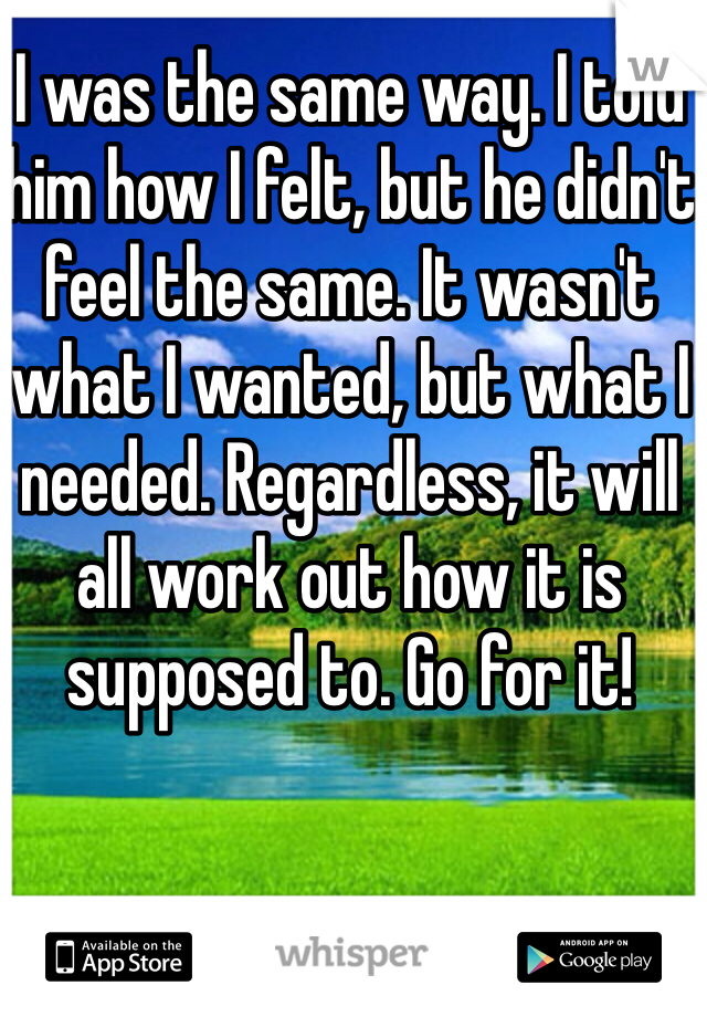 I was the same way. I told him how I felt, but he didn't feel the same. It wasn't what I wanted, but what I needed. Regardless, it will all work out how it is supposed to. Go for it!