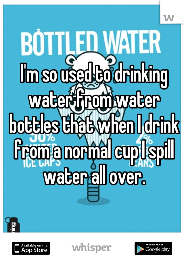 I'm so used to drinking water from water bottles that when I drink from a normal cup I spill water all over.