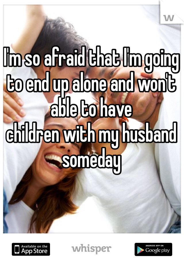 I'm so afraid that I'm going to end up alone and won't able to have
children with my husband someday 