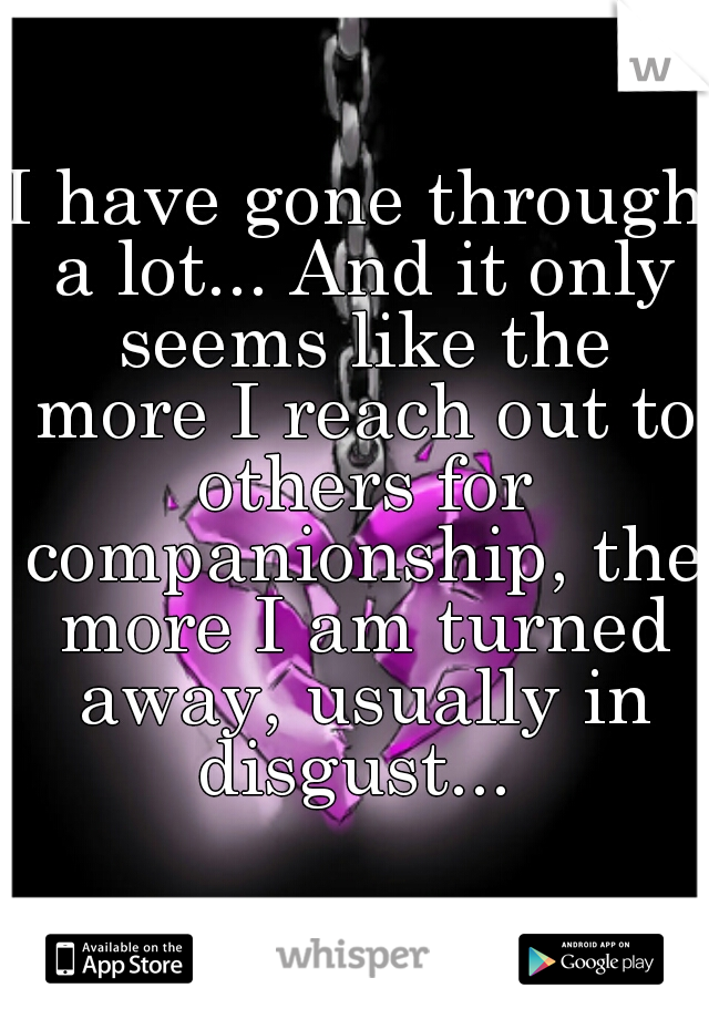 I have gone through a lot... And it only seems like the more I reach out to others for companionship, the more I am turned away, usually in disgust... 