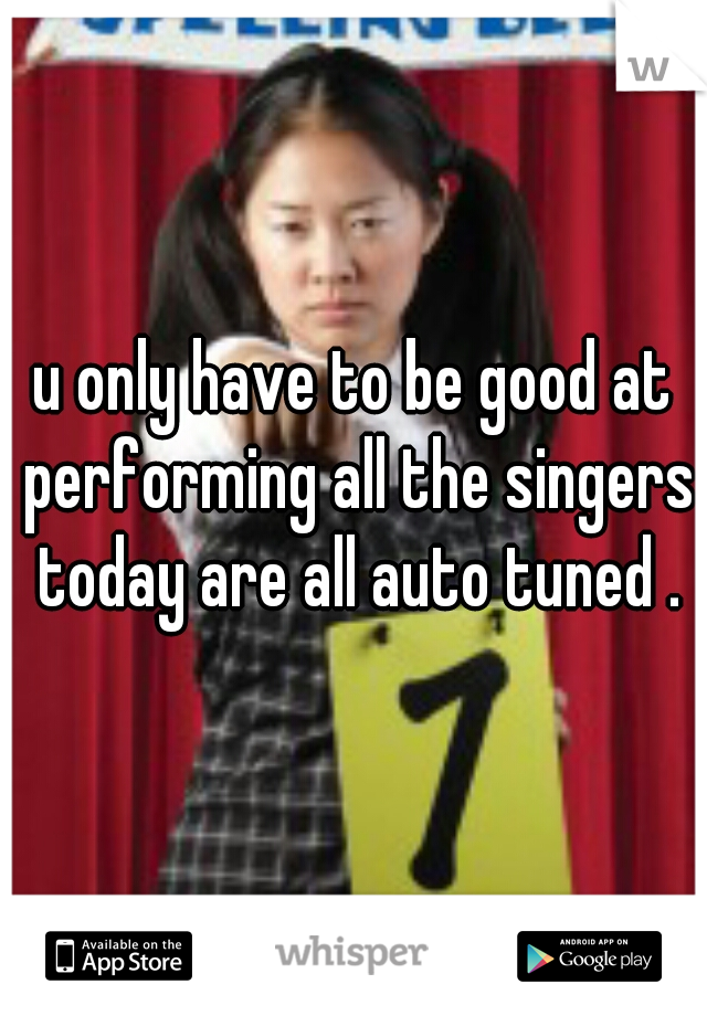 u only have to be good at performing all the singers today are all auto tuned .
