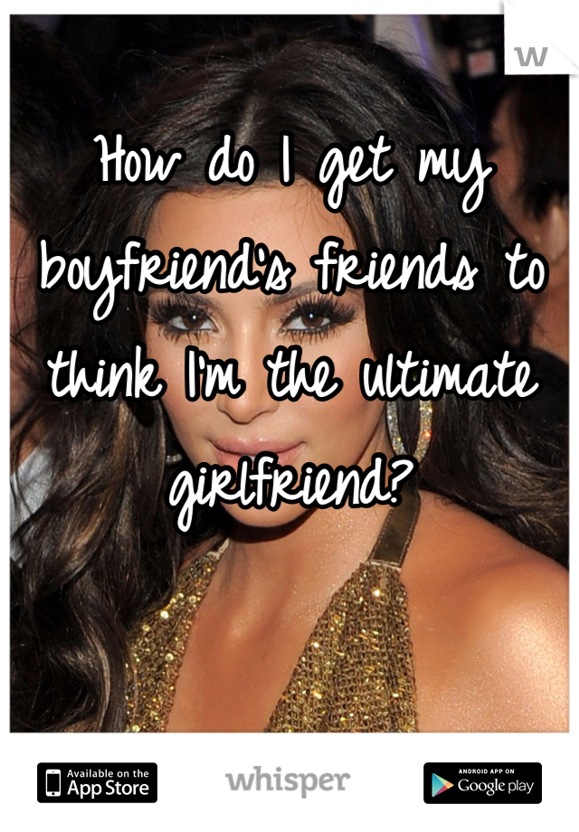 How do I get my boyfriend's friends to think I'm the ultimate girlfriend? 